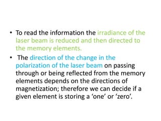 • To read the information the irradiance of the
laser beam is reduced and then directed to
the memory elements.
• The direction of the change in the
polarization of the laser beam on passing
through or being reflected from the memory
elements depends on the directions of
magnetization; therefore we can decide if a
given element is storing a ‘one’ or ‘zero’.
 