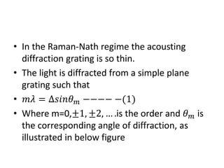 • In the Raman-Nath regime the acousting
diffraction grating is so thin.
• The light is diffracted from a simple plane
grating such that
• 𝑚𝑚 = ∆𝑠𝑠𝑠𝜃 𝑚 −−−− −(1)
• Where m=0,±1, ±2, … .is the order and 𝜃 𝑚 is
the corresponding angle of diffraction, as
illustrated in below figure
 