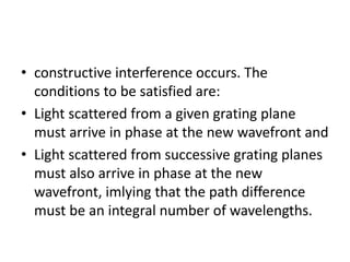 • constructive interference occurs. The
conditions to be satisfied are:
• Light scattered from a given grating plane
must arrive in phase at the new wavefront and
• Light scattered from successive grating planes
must also arrive in phase at the new
wavefront, imlying that the path difference
must be an integral number of wavelengths.
 