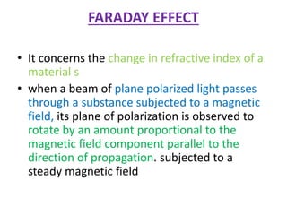 FARADAY EFFECT
• It concerns the change in refractive index of a
material s
• when a beam of plane polarized light passes
through a substance subjected to a magnetic
field, its plane of polarization is observed to
rotate by an amount proportional to the
magnetic field component parallel to the
direction of propagation. subjected to a
steady magnetic field
 