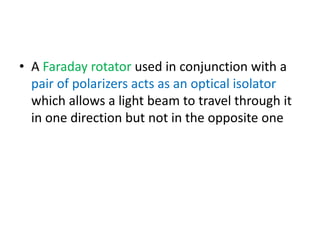 • A Faraday rotator used in conjunction with a
pair of polarizers acts as an optical isolator
which allows a light beam to travel through it
in one direction but not in the opposite one
 