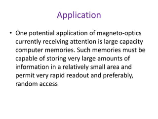 Application
• One potential application of magneto-optics
currently receiving attention is large capacity
computer memories. Such memories must be
capable of storing very large amounts of
information in a relatively small area and
permit very rapid readout and preferably,
random access
 
