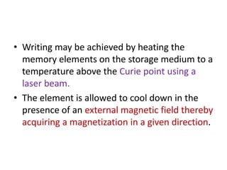 • Writing may be achieved by heating the
memory elements on the storage medium to a
temperature above the Curie point using a
laser beam.
• The element is allowed to cool down in the
presence of an external magnetic field thereby
acquiring a magnetization in a given direction.
 