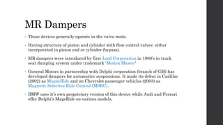 MR Dampers
• These devices generally operate in the valve mode.
• Having structure of piston and cylinder with flow control valves either
incorporated in piston end or cylinder (bypass).
• MR dampers were introduced by first Lord Corporation in 1980’s in truck
seat damping system under trademark ‘Motion Master’
• General Motors in partnership with Delphi corporation (branch of GM) has
developed dampers for automotive suspensions. It made its debut in Cadillac
(2002) as MagneRide and on Chevrolet passenger vehicles (2003) as
Magnetic Selective Ride Control (MSRC).
• BMW uses it’s own proprietary version of this device while Audi and Ferrari
offer Delphi’s MageRide on various models.
 