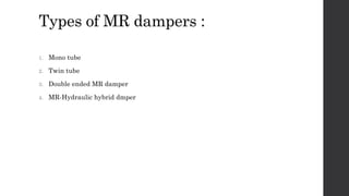 Types of MR dampers :
1. Mono tube
2. Twin tube
3. Double ended MR damper
4. MR-Hydraulic hybrid dmper
 