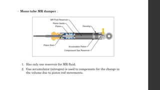 • Mono tube MR damper :
1. Has only one reservoir for MR fluid.
2. Gas accumulator (nitrogen) is used to compensate for the change in
the volume due to piston rod movements.
 