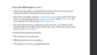 • Twin tube MR dampers (contd..) :
4. ‘Foot Valve Assembly’ is attached to the bottom of the inner housing to
regulate the flow of fluid between two reservoirs.
5. Foot Valve Assembly includes – Compression valve that guides flow from
inner to outer housing during compression stroke while return valve for
exact opposite function during piston retraction.
6. For proper functioning, compression valve must be stiff relative to the
pressure differential that exists on both the sides. While the return valve
must be very unrestrictive.
• Conditions for proper functioning :
1. The valving is set up properly.
2. MR fluid settling is not a problem.
3. The damper is used in an upright position.
 