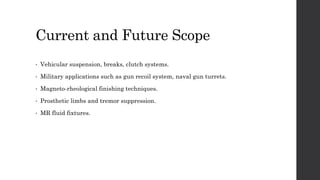 Current and Future Scope
• Vehicular suspension, breaks, clutch systems.
• Military applications such as gun recoil system, naval gun turrets.
• Magneto-rheological finishing techniques.
• Prosthetic limbs and tremor suppression.
• MR fluid fixtures.
 