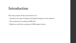 Introduction
The main purpose of this presentation is to
• Introduce the topic of magneto-rheological dampers to the audience.
• The mechanism of working of MR fluid.
• Objectives and future prospects of MR damper devices.
 
