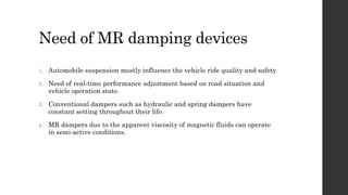 Need of MR damping devices
1. Automobile suspension mostly influence the vehicle ride quality and safety
2. Need of real-time performance adjustment based on road situation and
vehicle operation state.
3. Conventional dampers such as hydraulic and spring dampers have
constant setting throughout their life.
4. MR dampers due to the apparent viscosity of magnetic fluids can operate
in semi-active conditions.
 