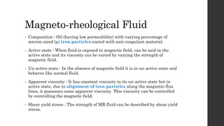 Magneto-rheological Fluid
• Composition : Oil (having low permeability) with varying percentage of
micron-sized (µ) iron particles coated with anti-coagulant material.
• Active state : When fluid is exposed to magnetic field, can be said in the
active state and its viscosity can be varied by varying the strength of
magnetic field.
• Un-active state : In the absence of magnetic field it is in un-active state and
behaves like normal fluid.
• Apparent viscosity : It has constant viscosity in its un-active state but in
active state, due to alignment of iron particles along the magnetic-flux
lines, it possesses some apparent viscosity. This viscosity can be controlled
by controlling the magnetic field.
• Shear yield stress : The strength of MR fluid can be described by shear yield
stress.
 