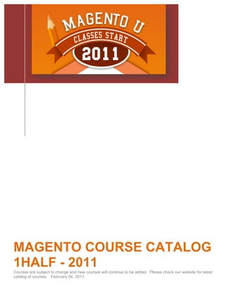  




MAGENTO COURSE CATALOG
1HALF - 2011
Courses are subject to change and new courses will continue to be added. Please check our website for latest
catalog of courses. February 06, 2011.
 