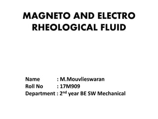 MAGNETO AND ELECTRO
RHEOLOGICAL FLUID
Name : M.Mouvlieswaran
Roll No : 17M909
Department : 2nd year BE SW Mechanical
 