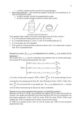9

        • un effet à caractère pseudo-vectoriel lui est perpendiculaire.
•   Plan d’antisymétrie ∏’ : si, par symétrie par rapport à un plan ∏’, S est transformé en –S,
    alors en tout point de ce plan,
        • un effet à caractère vectoriel est perpendiculaire au plan
        • un effet à caractère pseudo-vectoriel est contenu dans ce plan.
                                      j



                                                              ++ + +
                                                             + + + + ++
                                                             +
                                                             --- - - - -
                                                                -- - ---
                                                                   -


                             Exemples de plans d’antisymétrie
Voici quelques règles simples et très utiles, directement issues de la liste ci-dessus :
• Si j est invariant par rotation autour d’un axe, B l’est aussi.
• Si j est poloidal (porté par uρ et/ou uz ), alors B est toroïdal (porté par uθ ).
• Si j est toroïdal, alors B est poloidal.
• Si le système de courants possède un plan de symétrie, alors j est contenu dans ce plan et
   donc B lui est perpendiculaire.


Pourquoi un vecteur A( x1 , x2 , x3 ) est indépendant de la variable x1 si le système S n’en
dépend pas ?
Soit un point M ( x1 , x2 , x3 ) dont les coordonnées sont exprimées dans un système quelconque.
Soit un point M’ lui étant infiniment proche. On a alors
                                                                                              ∂A
                               A1 ( M ′) = A1 ( x1 + dx1, x 2 , x 3 ) ≈ A1 ( x1, x 2 , x 3 ) + 1 dx1
                                                                                              ∂x1
                              
                                                                                               ∂A
                A( M ′) =  A2 ( M ′) = A2 ( x1 + dx1, x 2 , x 3 ) ≈ A2 ( x1, x 2 , x 3 ) + 2 dx1
                                                                                               ∂x1
                              
                               A3 ( M ′) = A3 ( x1 + dx1, x 2 , x 3 ) ≈ A3 ( x1, x 2 , x 3 ) + ∂A3 dx1
                              
                                                                                               ∂x1
                                                     ∂A
c’est à dire, de façon plus compacte A( M ′) = A( M ) +    dx1 . Si le système physique S reste
                                                     ∂x1
invariant lors d’un changement de M en M’, alors (Principe de Curie) A′( M ′) = A( M ) . On a
      ∂A
donc       = 0 en tout point M, ce qui signifie que A( x2 , x3 ) ne dépend pas de x1 . On peut
      ∂x1
suivre le même raisonnement pour chacune des autres coordonnées.

Pourquoi un vrai vecteur appartient nécessairement à un plan ∏ de symétrie ?
Quel que soit M de S, soit M’ son symétrique par rapport à ∏. Ce plan étant un plan de
symétrie, cela signifie que f(M)=f(M’) pour toute fonction de M. Ceci est en particulier vrai
pour chaque composante Ai ( M ) = Ai ( M ′) du vecteur A( M ) . On a donc A′( M ′) = A( M ) ce qui
implique que A( M ) est engendré par les mêmes vecteurs de base que ∏.
Si A( M ) est un pseudo-vecteur, alors on vient de montrer que A( M ) est nécessairement
perpendiculaire à ∏.
 