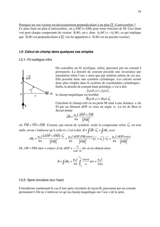 10



Pourquoi un vrai vecteur est nécessairement perpendiculaire à un plan ∏’ d’antisymétrie ?
Ce plan étant un plan d’antisymétrie, on a f(M’)=-f(M) pour toute fonction de M. Ceci étant
vrai pour chaque composante du vecteur A( M ) , on a donc Ai ( M ′) = − Ai ( M ) , ce qui implique
que A( M ) est perpendiculaire à ∏’ (ou lui appartient si A( M ) est un pseudo-vecteur).



I.3- Calcul du champ dans quelques cas simples

I.3.1- Fil rectiligne infini

                            On considère un fil rectiligne, infini, parcouru par un courant I
                            permanent. La densité de courant possède une invariance par
                            translation selon l’axe z ainsi que par rotation autour de cet axe.
     dOP                    Elle possède donc une symétrie cylindrique. Les calculs seront
 P                          donc plus simples dans le système de coordonnées cylindriques .
                            Enfin, la densité de courant étant poloïdale, c’est à dire
         α
                                                     j ( ρ,θ , z ) = j ( ρ ) uz ,
O                         M le champ magnétique est toroïdal
             a
                                                    B( ρ,θ , z ) = B( ρ ) uθ
                            Calculons le champ créé en un point M situé à une distance a du
     I                      fil par un élément dOP vu sous un angle α . La loi de Biot et
                            Savart donne
                                           µ I dOP ∧ PM
                                     dB = 0
                                           4π
                                                        3
                                                  PM
où PM = PO + OM . Comme, par raison de symétrie, seule la composante selon uθ est non
nulle, on ne s’intéresse qu’à celle-ci, c’est à dire B = ∫ dB ⋅ uθ = ∫ dBθ avec

         dBθ =
                    (           )
            µ 0 I dOP ∧ OM ⋅ uθ µ 0 I dOP.PM cos α
                                 =                          (       µ I dOP cos α
                                                     uz ∧ uρ ⋅ uθ = 0)
             4π                    4π                               4π
                           3                   3                              2
                       PM                  PM                             PM
                                        a
Or, OP = PM sinα = a tan α d’où dOP =        dα et on obtient alors
                                      cos2 α
                                                 π
                                          µ I 2 cos α     µ I
                               B = ∫ dBθ = 0 ∫        dα = 0
                                           4π − π a       2 πa
                                                     2




I.3.2- Spire circulaire (sur l’axe)

Considérons maintenant le cas d’une spire circulaire de rayon R, parcourue par un courant
permanent I. On ne s’intéresse ici qu’au champ magnétique sur l’axe z de la spire.
 