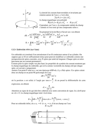 11

                                                  La densité de courant étant toroïdale et invariante par
              M           dB
                                                  rotation autour de l’axe z, c’est à dire
                                                                         j ( ρ,θ , z ) = j ( ρ, z ) uθ ,
                      α
                                                  le champ magnétique sera poloidal
                                                             B( ρ,θ , z ) = Bρ ( ρ, z ) uρ + Bz ( ρ, z ) uz
                  O
                          R
                                                  Cependant, sur l’axe z, la composante radiale du champ
      I
                                        P
                                            dOP   s’annule et il ne reste qu’une composante selon z.

                                   En projetant la loi de Biot et Savart sur z on obtient
                       µ I dOP sin α µ 0 I dOP sin 3 α µ 0 I
                  dBz = 0           =                   =      sin 3 α dθ
                        4 π PM         4π                 4 πR
                                 2
                                               R2
                                                         2π
                                  µ I                              µ0 I 3     µ I     R2
                      Bz = ∫ dBz = 0 sin 3 α             ∫ dθ =        sin α = 0
                                  4 πR                                         2 ( R2 + z 2 ) 2
                                                                                             3
                          spire                          0
                                                                   2R

I.3.3- Solénoïde infini (sur l’axe)

Un solénoïde est constitué d’un enroulement d’un fil conducteur autour d’un cylindre. On
suppose que ce fil est suffisamment mince pour pouvoir modéliser ce solénoïde comme une
juxtaposition de spires coaxiales, avec N spires par unité de longueur. Chaque spire est alors
parcourue par un courant permanent I.
Comme pour la spire simple vue plus haut, les propriétés de symétrie du courant montrent que
le champ magnétique du solénoïde, qui est la somme vectorielle du champ créé par chaque
spire, est suivant z uniquement.
Autour d’un point P situé en z, sur une épaisseur dOP=dz, il y a Ndz spires Ces spires créent
donc un champ en un point M quelconque de l’axe
                                            µ NIdz 3
                                       dB = 0         sin α
                                              2R
                                                       R
où la position z est reliée à l’angle par tan α = . Si on prend la différentielle de cette
                                                       z
expression, on obtient
                                                 R
                                         dz =          dα
                                              sin 2 α
Attention au signe de dz qui doit être cohérent avec notre convention de signe. Ici, dz>0 pour
un dα > 0 . Le champ magnétique total s’écrit donc
                                   α2               α
                                 µ NI 2            µ NI
                     B = ∫ dB = 0 ∫ sin α dα = 0 (cos α1 − cos α 2 )
                          α1
                                   2 α1              2
Pour un solénoïde infini, on a α1 → 0 et α 2 → π , d’où un champ sur l’axe
                                         B = µ 0 NI

                                                              dz


                                              R
                               I                    O         P             M
                                                                      α               z
                                                                                dB
 