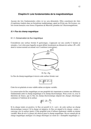 12



          Chapitre II- Lois fondamentales de la magnétostatique


Aucune des lois fondamentales citées ici ne sera démontrée. Elles constituent des faits
d’expérience traduits dans un formalisme mathématique, apuré au fil des ans. En Licence, ces
lois seront énoncées sous forme d’équations de Maxwell, postulats de l’électromagnétisme.


II.1- Flux du champ magnétique


II.1.1- Conservation du flux magnétique

Considérons une surface fermée S quelconque, s’appuyant sur une courbe C fermée et
orientée, c’est à dire pour laquelle on peut définir localement un élément de surface dS = dSn
dont le vecteur normal est orienté vers l’extérieur (convention).
                                                       dS n

                               S1




                                     C
                               S2                             dS n
                                            S= S1 + S2
Le flux du champ magnétique à travers cette surface fermée vaut

                                         Φ = ∫∫ B ⋅ dS = 0
                                              S


Cette loi est générale et reste valable même en régime variable.

La conservation du flux magnétique est une propriété très importante et montre une différence
fondamentale entre le champ magnétique et le champ électrostatique. Nous avons vu, avec le
théorème de Gauss, que le flux du champ électrostatique dépend des charges électriques
contenues à l’intérieur de la surface
                                                    Q
                                       ∫∫ Es ⋅ dS = εint
                                        S             0


Si la charge totale est positive, le flux est positif et il « sort » de cette surface un champ
électrostatique (source). Si la charge est négative, le flux est négatif et le champ « rentre »,
converge vers la surface (puits). Cette propriété reste d’ailleurs également valable en régime
variable. Rien de tel n’a jamais été observé pour le champ magnétique. On ne connaît pas de
charge magnétique analogue à la charge électrique (se serait un « monopôle magnétique ») :
 