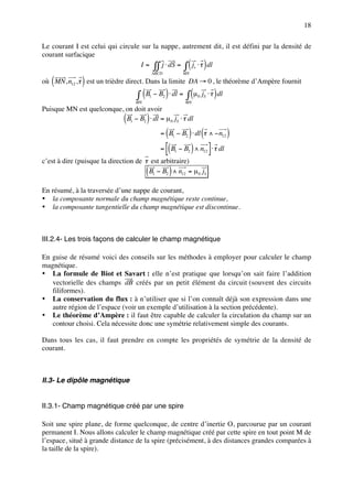 18

Le courant I est celui qui circule sur la nappe, autrement dit, il est défini par la densité de
courant surfacique
                                   I = ∫∫ j ⋅ dS = ∫ js ⋅ τ dl     (     )
                                               ABCD               MN

   (          )
où MN , n12 , τ est un trièdre direct. Dans la limite DA → 0 , le théorème d’Ampère fournit

                                   ∫ ( B − B ) ⋅ dl = ∫ (µ
                                  MN
                                           1          2
                                                                  MN
                                                                       0 S    )
                                                                        j ⋅ τ dl

Puisque MN est quelconque, on doit avoir
                              (        )
                           B1 − B2 ⋅ dl = µ 0 jS ⋅ τ dl

                                                    (       ) (
                                                  = B1 − B2 ⋅ dl τ ∧ − n12  )
                                                  = [( B − B ) ∧ n ] ⋅ τ dl
                                                              1    2     12

c’est à dire (puisque la direction de τ est arbitraire)
                                       (                  )
                                       B1 − B2 ∧ n12 = µ 0 jS

En résumé, à la traversée d’une nappe de courant,
• la composante normale du champ magnétique reste continue,
• la composante tangentielle du champ magnétique est discontinue.



III.2.4- Les trois façons de calculer le champ magnétique

En guise de résumé voici des conseils sur les méthodes à employer pour calculer le champ
magnétique.
• La formule de Biot et Savart : elle n’est pratique que lorsqu’on sait faire l’addition
   vectorielle des champs dB créés par un petit élément du circuit (souvent des circuits
   filiformes).
• La conservation du flux : à n’utiliser que si l’on connaît déjà son expression dans une
   autre région de l’espace (voir un exemple d’utilisation à la section précédente).
• Le théorème d’Ampère : il faut être capable de calculer la circulation du champ sur un
   contour choisi. Cela nécessite donc une symétrie relativement simple des courants.

Dans tous les cas, il faut prendre en compte les propriétés de symétrie de la densité de
courant.



II.3- Le dipôle magnétique


II.3.1- Champ magnétique créé par une spire

Soit une spire plane, de forme quelconque, de centre d’inertie O, parcourue par un courant
permanent I. Nous allons calculer le champ magnétique créé par cette spire en tout point M de
l’espace, situé à grande distance de la spire (précisément, à des distances grandes comparées à
la taille de la spire).
 