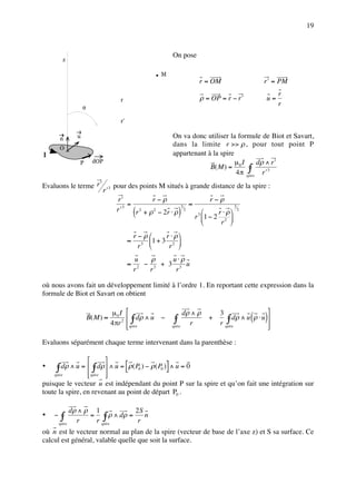 19



                                                                On pose
            z

                                                            M
                                                                                     r = OM                      r ′ = PM
                                                                                                                       r
                                          r                                          ρ = OP = r − r ′             u=
                                                                                                                       r
                    θ

                                          r’


        n       u                                               On va donc utiliser la formule de Biot et Savart,
                                                                dans la limite r >> ρ , pour tout point P
        O
I                                                               appartenant à la spire
                P           dOP                                                        µ I      dρ ∧ r ′
                                                                             B( M ) = 0 ∫
                                                                                       4 π spire r ′ 3
Evaluons le terme r ′                  pour des points M situés à grande distance de la spire :
                              r ′3
                                        r′            r−ρ                                 r−ρ
                                             =                                  ≈
                                        r′
                                                   (                )
                                           3                            3                              3
                                               r 2 + ρ 2 − 2r ⋅ ρ           2
                                                                                             r ⋅ ρ       2
                                                                                    r 3 1 − 2 2 
                                                                                              r 
                                                   r−ρ      r ⋅ ρ
                                               ≈     3 
                                                         1+ 3 2 
                                                    r        r 
                                                   u     ρ    u⋅ρ
                                               ≈     2
                                                       − 3 + 3 3 u
                                                   r    r      r

où nous avons fait un développement limité à l’ordre 1. En reportant cette expression dans la
formule de Biot et Savart on obtient

                                       µ0 I                          dρ ∧ ρ                                      
                        B( M ) ≈
                                      4 πr 2
                                                ∫ dρ ∧ u −      ∫ r                     +
                                                                                              3
                                                                                                 ∫ dρ ∧ u ρ ⋅ u
                                                                                              r spire
                                                                                                               ( )
                                               spire
                                                               spire                                             
                                                                                                                  

Evaluons séparément chaque terme intervenant dans la parenthèse :

                                 
•    ∫ dρ ∧ u =  ∫ dρ  ∧ u = [ρ( P ) − ρ( P )] ∧ u = 0
                      
                                                       0    0
    spire        spire 
puisque le vecteur u est indépendant du point P sur la spire et qu’on fait une intégration sur
toute la spire, en revenant au point de départ P0 .

              dρ ∧ ρ 1           2S
•   −   ∫
        spire
                r
                    = ∫ ρ ∧ dρ =
                     r spire      r
                                    n

où n est le vecteur normal au plan de la spire (vecteur de base de l’axe z) et S sa surface. Ce
calcul est général, valable quelle que soit la surface.
 