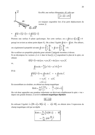 20

            n                                En effet, une surface élémentaire dS, telle que
                                                                       1
                                                                         ρ ∧ dρ = dS n
                                                                       2

    O               dS                       est toujours engendrée lors d’un petit déplacement du
                                             vecteur ρ .
                ρ
                         P   dρ= dOP

•    ∫ dρ ∧ u ( ρ ⋅ u ) = − u ∫ d ρ ( ρ ⋅ u )
    spire                     spire


                                                                      ∫ d ( xy) =[ xy]P = 0
Prenons une surface S plane quelconque. Sur cette surface, on a                                    Po
                                                                                                    o

puisqu’on revient au même point départ P . On a donc l’égalité ∫ xdy = - ∫ ydx . Par ailleurs,
                                                        0




                                                             []                     []
                                                     x                     y
                                                 x2 o                   x2 o
on a également la propriété suivante ∫ x dx =             = ∫ y dy =          = 0.
                                                 2 x                     2 y
                                                        o                   o
On va utiliser ces propriétés générales pour calculer l’intégrale inconnue ci-dessus.
                                                                  (     )
Si on décompose les vecteurs ρ et u dans la base e1 , e2 engendrant le plan de la spire, on
obtient
                               ( )
                       dρ ρ ⋅ u = dρ1 ( ρ1u1 + ρ2u2 )e1 + dρ2 ( ρ1u1 + ρ2u2 )e2
or,

                               ∫ ρ1u1dρ1 = 21 [ρ1 ( P0 ) − ρ1 ( P0 )] = 0
                                           u     2           2

                              spire
D’où
                                       ( )
                           ∫ dρ ρ ⋅ u = u2 ∫ ρ2 dρ1 e1 + u1 ∫ ρ1dρ2 e2
                               spire                 spire                  spire

                                                = −u2 Se1     + u1Se2
                                      = Sn ∧ u
En rassemblant ces résultats, on obtient un champ magnétique
                                     µ I  2S                   
                           B( M ) ≈ 0 2  n −
                                    4 πr  r
                                                    3u
                                                     r
                                                       ∧ Sn ∧ u        (               )
                                                                
On voit donc apparaître une grandeur importante car décrivant complètement la spire « vue »
depuis une grande distance, à savoir le moment magnétique dipolaire

                                                        M = ISn

                                 (       )
En utilisant l’égalité u ∧ M ∧ u = M u ⋅ u        ( )             (     )
                                                              − u u ⋅ M , on obtient alors l’expression du
champ magnétique créé par un dipôle

                                       B( M ) =
                                                   µ0
                                                  4 πr 3
                                                             [ ( )
                                                         3u M ⋅ u       − M         ]
                                                     µ0     M ⋅u
                                                =−      grad 2
                                                     4π      r
 
