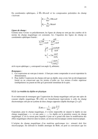 21


En coordonnées sphériques, u ⋅ M = M cosθ et les composantes poloidales du champ
s’écrivent
                                 B = µ 0 2 M cosθ
                                 r 4 πr 3
                                
                                
                                 Bθ = µ 0 Msinθ
                                
                                     4 πr 3

Lignes de champ :
Comme nous l’avons vu précédemment, les lignes de champ ne sont pas des courbes où la
norme du champ magnétique est constante. Ici, l’équation des lignes de champ en
coordonnées sphériques fournit :
                                      dr          rdθ
                                             =
                                 µ0 2 M        µ0 M
                                        cosθ          sin θ
                                 4π r 3        4π r 3
                                                       θ
                                                      cosθ dθ
                                           r
                                              dr
                                           ∫ r = 2θ∫ sin θ
                                           r0       0


                                                r         sin θ
                                           ln      = 2 ln
                                                r0        sin θ 0
                                                                    2
                                                    sin θ 
                                            r = r0          
                                                    sin θ 0 
où le rayon sphérique r0 correspond à un angle θ 0 arbitraire.

Remarques :
1. Ces expressions ne sont pas à retenir : il faut par contre comprendre et savoir reproduire la
   démonstration.
2. Pour établir l’expression du champ créé par un dipôle, nous avons fait un développement
   limité en ne conservant que les termes d’ordre un. Les termes d’ordre supérieur
   (multipolaires) ne jouent un rôle qu’à proximité immédiate de la spire.



II.3.2- Le modèle du dipôle en physique

Il est intéressant de remarquer que l’expression du champ magnétique créé par une spire de
courant (dipôle magnétique M = ISn ) est formellement équivalente à celle du champ
électrostatique créé par un système de deux charges opposées (dipôle électrique p = qd )

                                               1        p⋅u
                                   E( M ) = −       grad 2
                                             4 πε 0      r
Cependant, pour le champ magnétique, il s’avère impossible de séparer le dipôle en une
charge magnétique « + » et une autre « - ». Le dipôle est la première source de champ
magnétique. C’est la raison pour laquelle il joue un si grand rôle dans la modélisation des
effets magnétiques observés dans la nature, au niveau microscopique comme macroscopique.

L’origine du champ magnétique d’un matériau quelconque (ex : aimant) doit être
microscopique. En utilisant le modèle atomique de Bohr, on peut se convaincre que les
 
