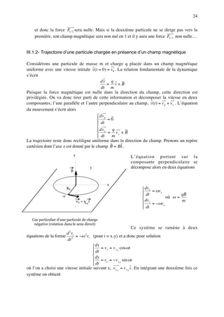 24


    et donc la force F1 / 2 sera nulle. Mais si la deuxième particule ne se dirige pas vers la
    première, son champ magnétique sera non nul en 1 et il y aura une force F2 / 1 non nulle…


III.1.2- Trajectoire d’une particule chargée en présence d’un champ magnétique

Considérons une particule de masse m et charge q placée dans un champ magnétique
uniforme avec une vitesse initiale v(t = 0) = v0 . La relation fondamentale de la dynamique
s’écrit
                                          dv q
                                               = v∧B
                                           dt m
Puisque la force magnétique est nulle dans la direction du champ, cette direction est
privilégiée. On va donc tirer parti de cette information et décomposer la vitesse en deux
composantes, l’une parallèle et l’autre perpendiculaire au champ, v(t ) = v p + v⊥ . L’équation
du mouvement s’écrit alors
                                         dv p
                                              =0
                                         dt
                                        
                                         dv⊥ = q v ∧ B
                                         dt
                                               m
                                                   ⊥

La trajectoire reste donc rectiligne uniforme dans la direction du champ. Prenons un repère
cartésien dont l’axe z est donné par le champ B = Bk .
                                   z                       L’équation portant sur la
                                                           composante perpendiculaire se
                                                  y        décompose alors en deux équations
                               B


                                                      x
                          RL                                       dvx = ωv
                                                                   dt
                                                                  
                                                                             y
                                                                                        qB
                     -e
                                                                                où ω =
                                       v0 = v i
                                             0                     dvy = −ωv           m
                                                                   dt
                                                                  
                                                                               x




   Cas particulier d’une particule de charge
    négative (rotation dans le sens direct)
                                                              Ce système se ramène à deux
                      d 2 vi
équations de la forme 2 = −ω 2 vi (pour i = x, y) et a donc pour solution
                      dt
                                      dx = v = v cos ωt
                                      dt
                                            x    ⊥0

                                     
                                      dy = vy = − v⊥ sin ωt
                                     
                                      dt             0


où l’on a choisi une vitesse initiale suivant x, v⊥ 0 = v⊥ 0 i . En intégrant une deuxième fois ce
système on obtient
 