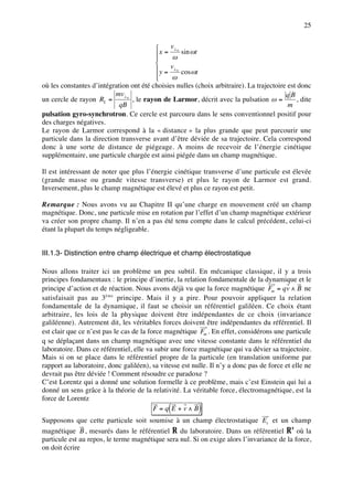 25


                                              v⊥ 0
                                          x = ω sin ωt
                                         
                                         
                                          y = v⊥ 0 cos ωt
                                         
                                               ω
où les constantes d’intégration ont été choisies nulles (choix arbitraire). La trajectoire est donc
                          mv⊥ 0                                                           qB
un cercle de rayon RL =         , le rayon de Larmor, décrit avec la pulsation ω =            , dite
                            qB                                                             m
pulsation gyro-synchrotron. Ce cercle est parcouru dans le sens conventionnel positif pour
des charges négatives.
Le rayon de Larmor correspond à la « distance » la plus grande que peut parcourir une
particule dans la direction transverse avant d’être déviée de sa trajectoire. Cela correspond
donc à une sorte de distance de piégeage. A moins de recevoir de l’énergie cinétique
supplémentaire, une particule chargée est ainsi piégée dans un champ magnétique.

Il est intéressant de noter que plus l’énergie cinétique transverse d’une particule est élevée
(grande masse ou grande vitesse transverse) et plus le rayon de Larmor est grand.
Inversement, plus le champ magnétique est élevé et plus ce rayon est petit.

Remarque : Nous avons vu au Chapitre II qu’une charge en mouvement créé un champ
magnétique. Donc, une particule mise en rotation par l’effet d’un champ magnétique extérieur
va créer son propre champ. Il n’en a pas été tenu compte dans le calcul précédent, celui-ci
étant la plupart du temps négligeable.


III.1.3- Distinction entre champ électrique et champ électrostatique

Nous allons traiter ici un problème un peu subtil. En mécanique classique, il y a trois
principes fondamentaux : le principe d’inertie, la relation fondamentale de la dynamique et le
principe d’action et de réaction. Nous avons déjà vu que la force magnétique Fm = qv ∧ B ne
satisfaisait pas au 3ème principe. Mais il y a pire. Pour pouvoir appliquer la relation
fondamentale de la dynamique, il faut se choisir un référentiel galiléen. Ce choix étant
arbitraire, les lois de la physique doivent être indépendantes de ce choix (invariance
galiléenne). Autrement dit, les véritables forces doivent être indépendantes du référentiel. Il
est clair que ce n’est pas le cas de la force magnétique Fm . En effet, considérons une particule
q se déplaçant dans un champ magnétique avec une vitesse constante dans le référentiel du
laboratoire. Dans ce référentiel, elle va subir une force magnétique qui va dévier sa trajectoire.
Mais si on se place dans le référentiel propre de la particule (en translation uniforme par
rapport au laboratoire, donc galiléen), sa vitesse est nulle. Il n’y a donc pas de force et elle ne
devrait pas être déviée ! Comment résoudre ce paradoxe ?
C’est Lorentz qui a donné une solution formelle à ce problème, mais c’est Einstein qui lui a
donné un sens grâce à la théorie de la relativité. La véritable force, électromagnétique, est la
force de Lorentz
                                               (
                                          F =q E +v∧B     )
Supposons que cette particule soit soumise à un champ électrostatique Es et un champ
magnétique B , mesurés dans le référentiel R du laboratoire. Dans un référentiel R’ où la
particule est au repos, le terme magnétique sera nul. Si on exige alors l’invariance de la force,
on doit écrire
 