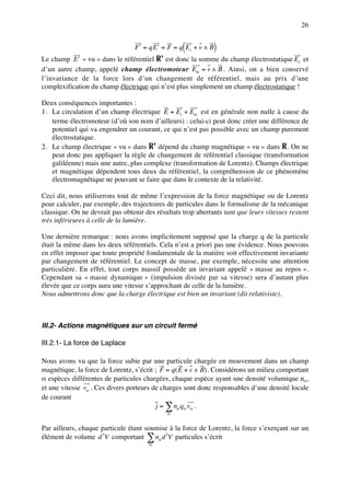 26


                                                   (
                                 F ′ = qE ′ = F = q Es + v ∧ B)
Le champ E ′ « vu » dans le référentiel R’ est donc la somme du champ électrostatique Es et
d’un autre champ, appelé champ électromoteur Em = v ∧ B . Ainsi, on a bien conservé
l’invariance de la force lors d’un changement de référentiel, mais au prix d’une
complexification du champ électrique qui n’est plus simplement un champ électrostatique !

Deux conséquences importantes :
1. La circulation d’un champ électrique E = Es + Em est en générale non nulle à cause du
   terme électromoteur (d’où son nom d’ailleurs) : celui-ci peut donc créer une différence de
   potentiel qui va engendrer un courant, ce qui n’est pas possible avec un champ purement
   électrostatique.
2. Le champ électrique « vu » dans R’ dépend du champ magnétique « vu » dans R. On ne
   peut donc pas appliquer la règle de changement de référentiel classique (transformation
   galiléenne) mais une autre, plus complexe (transformation de Lorentz). Champs électrique
   et magnétique dépendent tous deux du référentiel, la compréhension de ce phénomène
   électromagnétique ne pouvant se faire que dans le contexte de la relativité.

Ceci dit, nous utiliserons tout de même l’expression de la force magnétique ou de Lorentz
pour calculer, par exemple, des trajectoires de particules dans le formalisme de la mécanique
classique. On ne devrait pas obtenir des résultats trop aberrants tant que leurs vitesses restent
très inférieures à celle de la lumière.

Une dernière remarque : nous avons implicitement supposé que la charge q de la particule
était la même dans les deux référentiels. Cela n’est a priori pas une évidence. Nous pouvons
en effet imposer que toute propriété fondamentale de la matière soit effectivement invariante
par changement de référentiel. Le concept de masse, par exemple, nécessite une attention
particulière. En effet, tout corps massif possède un invariant appelé « masse au repos ».
Cependant sa « masse dynamique » (impulsion divisée par sa vitesse) sera d’autant plus
élevée que ce corps aura une vitesse s’approchant de celle de la lumière.
Nous admettrons donc que la charge électrique est bien un invariant (dit relativiste).



III.2- Actions magnétiques sur un circuit fermé

III.2.1- La force de Laplace

Nous avons vu que la force subie par une particule chargée en mouvement dans un champ
magnétique, la force de Lorentz, s’écrit ; F = q( E + v ∧ B) . Considérons un milieu comportant
α espèces différentes de particules chargées, chaque espèce ayant une densité volumique nα,
et une vitesse vα . Ces divers porteurs de charges sont donc responsables d’une densité locale
de courant
                                          j = ∑ nα qα vα .
                                             α


Par ailleurs, chaque particule étant soumise à la force de Lorentz, la force s’exerçant sur un
élément de volume d 3V comportant ∑ nα d 3V particules s’écrit
                                       α
 
