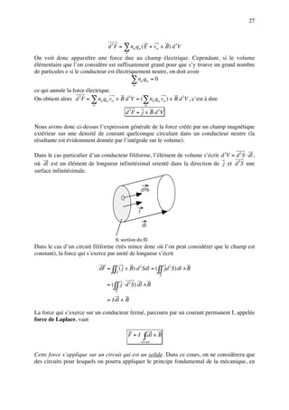 27



                                  d 3 F = ∑ nα qα ( E + vα ∧ B) d 3V
                                            α
On voit donc apparaître une force due au champ électrique. Cependant, si le volume
élémentaire que l’on considère est suffisamment grand pour que s’y trouve un grand nombre
de particules e si le conducteur est électriquement neutre, on doit avoir
                                            ∑ nα qα = 0
                                                    α
ce qui annule la force électrique.
On obtient alors d 3 F = ∑ nα qα vα ∧ B d 3V = (∑ nα qα vα ) ∧ B d 3V , c’est à dire
                          α                                    α

                                            d F = j ∧ B d 3V
                                                3




Nous avons donc ci-dessus l’expression générale de la force créée par un champ magnétique
extérieur sur une densité de courant quelconque circulant dans un conducteur neutre (la
résultante est évidemment donnée par l’intégrale sur le volume).

Dans le cas particulier d’un conducteur filiforme, l’élément de volume s’écrit d 3V = d 2 S ⋅ dl ,
où dl est un élément de longueur infinitésimal orienté dans la direction de j et d 2 S une
surface infinitésimale.


                                                            d 2S



                                                        j


                                                             dl


                                      S: section du fil
Dans le cas d’un circuit filiforme (très mince donc où l’on peut considérer que le champ est
constant), la force qui s’exerce par unité de longueur s’écrit

                              dF = ∫∫ ( j ∧ B) d 2 Sdl = ( ∫∫ jd 2 S ) dl ∧ B
                                       S
                                                                      S

                                  = ( ∫∫ j ⋅ d 2 S ) dl ∧ B
                                      S

                                  = Idl ∧ B

La force qui s’exerce sur un conducteur fermé, parcouru par un courant permanent I, appelée
force de Laplace, vaut

                                                F=I           ∫ dl ∧ B
                                                            circuit


Cette force s’applique sur un circuit qui est un solide. Dans ce cours, on ne considèrera que
des circuits pour lesquels on pourra appliquer le principe fondamental de la mécanique, en
 