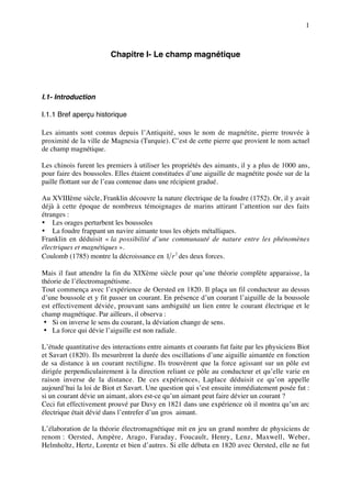 1



                        Chapitre I- Le champ magnétique




I.1- Introduction

I.1.1 Bref aperçu historique

Les aimants sont connus depuis l’Antiquité, sous le nom de magnétite, pierre trouvée à
proximité de la ville de Magnesia (Turquie). C’est de cette pierre que provient le nom actuel
de champ magnétique.

Les chinois furent les premiers à utiliser les propriétés des aimants, il y a plus de 1000 ans,
pour faire des boussoles. Elles étaient constituées d’une aiguille de magnétite posée sur de la
paille flottant sur de l’eau contenue dans une récipient gradué.

Au XVIIIème siècle, Franklin découvre la nature électrique de la foudre (1752). Or, il y avait
déjà à cette époque de nombreux témoignages de marins attirant l’attention sur des faits
étranges :
• Les orages perturbent les boussoles
• La foudre frappant un navire aimante tous les objets métalliques.
Franklin en déduisit « la possibilité d’une communauté de nature entre les phénomènes
électriques et magnétiques ».
Coulomb (1785) montre la décroissance en 1 r 2 des deux forces.

Mais il faut attendre la fin du XIXème siècle pour qu’une théorie complète apparaisse, la
théorie de l’électromagnétisme.
Tout commença avec l’expérience de Oersted en 1820. Il plaça un fil conducteur au dessus
d’une boussole et y fit passer un courant. En présence d’un courant l’aiguille de la boussole
est effectivement déviée, prouvant sans ambiguïté un lien entre le courant électrique et le
champ magnétique. Par ailleurs, il observa :
 • Si on inverse le sens du courant, la déviation change de sens.
 • La force qui dévie l’aiguille est non radiale.

L’étude quantitative des interactions entre aimants et courants fut faite par les physiciens Biot
et Savart (1820). Ils mesurèrent la durée des oscillations d’une aiguille aimantée en fonction
de sa distance à un courant rectiligne. Ils trouvèrent que la force agissant sur un pôle est
dirigée perpendiculairement à la direction reliant ce pôle au conducteur et qu’elle varie en
raison inverse de la distance. De ces expériences, Laplace déduisit ce qu’on appelle
aujourd’hui la loi de Biot et Savart. Une question qui s’est ensuite immédiatement posée fut :
si un courant dévie un aimant, alors est-ce qu’un aimant peut faire dévier un courant ?
Ceci fut effectivement prouvé par Davy en 1821 dans une expérience où il montra qu’un arc
électrique était dévié dans l’entrefer d’un gros aimant.

L’élaboration de la théorie électromagnétique mit en jeu un grand nombre de physiciens de
renom : Oersted, Ampère, Arago, Faraday, Foucault, Henry, Lenz, Maxwell, Weber,
Helmholtz, Hertz, Lorentz et bien d’autres. Si elle débuta en 1820 avec Oersted, elle ne fut
 