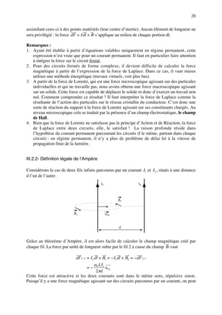 28

assimilant ceux-ci à des points matériels (leur centre d’inertie). Aucun élément de longueur ne
sera privilégié : la force dF = Idl ∧ B s’applique au milieu de chaque portion dl.

Remarques :
1. Ayant été établie à partir d’équations valables uniquement en régime permanent, cette
   expression n’est vraie que pour un courant permanent. Il faut en particulier faire attention
   à intégrer la force sur le circuit fermé.
2. Pour des circuits fermés de forme complexe, il devient difficile de calculer la force
   magnétique à partir de l’expression de la force de Laplace. Dans ce cas, il vaut mieux
   utiliser une méthode énergétique (travaux virtuels, voir plus bas).
3. A partir de la force de Lorentz, qui est une force microscopique agissant sur des particules
   individuelles et qui ne travaille pas, nous avons obtenu une force macroscopique agissant
   sur un solide. Cette force est capable de déplacer le solide et donc d’exercer un travail non
   nul. Comment comprendre ce résultat ? Il faut interpréter la force de Laplace comme la
   résultante de l’action des particules sur le réseau cristallin du conducteur. C’est donc une
   sorte de réaction du support à la force de Lorentz agissant sur ses constituants chargés. Au
   niveau microscopique cela se traduit par la présence d’un champ électrostatique, le champ
   de Hall.
4. Bien que la force de Lorentz ne satisfasse pas le principe d’Action et de Réaction, la force
   de Laplace entre deux circuits, elle, le satisfait ! La raison profonde réside dans
   l’hypothèse du courant permanent parcourant les circuits (I le même, partout dans chaque
   circuit) : en régime permanent, il n’y a plus de problème de délai lié à la vitesse de
   propagation finie de la lumière.


III.2.2- Définition légale de l’Ampère

Considérons le cas de deux fils infinis parcourus par un courant I1 et I2 , situés à une distance
d l’un de l’autre.
                                             I1                       I2



                                                        B1



                           B1                     u12



                                                         d



Grâce au théorème d’Ampère, il est alors facile de calculer le champ magnétique créé par
chaque fil. La force par unité de longueur subie par le fil 2 à cause du champ B1 vaut

                            dF1 / 2 = I2 dl ∧ B1 = − I1 dl ∧ B2 = − dF 2 / 1
                                     µ0 I1 I2
                                   =−         u12
                                      2πd
Cette force est attractive si les deux courants sont dans le même sens, répulsive sinon.
Puisqu’il y a une force magnétique agissant sur des circuits parcourus par un courant, on peut
 
