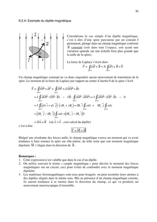 30


II.2.4- Exemple du dipôle magnétique



               B                                    Considérons le cas simple d’un dipôle magnétique,
                            +                       c’est à dire d’une spire parcourue par un courant I
                                   M                permanent, plongé dans un champ magnétique extérieur
                                                     B constant (soit dans tout l’espace, soit ayant une
                                                    variation spatiale sur une échelle bien plus grande que
                        O                           la taille de la spire).
        Γ                      I
                                                    La force de Laplace s’écrit alors
                                                                F = ∫ Idl ∧ B = I ( ∫ dl ) ∧ B = 0
                                                                             spire               spire


Un champ magnétique constant ne va donc engendrer aucun mouvement de translation de la
spire. Le moment de la force de Laplace par rapport au centre d’inertie 0 de la spire s’écrit

            Γ=         ∫ OP ∧ dF = ∫ OP ∧ (I dOP ∧ B)
                   spire               spire

               =I       ∫ dOP ⋅ (OP ⋅ B)       − IB⋅       ∫ (OP ⋅ dOP ) = I ∫ dOP ⋅ (OP ⋅ B)            − 0
                       spire                              spire                       spire

               =I       ∫ (dx i + dy j ) ⋅ ( xBx   + yBy ) = IBy i    ∫ ydx          + IBx j    ∫ xdy
                       spire                                         spire                     spire


                   (
               = IBx j − IBy i         ) ∫ xdy =(IB
                                       spire
                                                      x           )
                                                          j − IBy i S

               = ISn ∧ B (où n = k ,voir calcul du dipôle)
c’est à dire
                                                          Γ =M∧B

Malgré une résultante des forces nulle, le champ magnétique exerce un moment qui va avoir
tendance à faire tourner la spire sur elle-même, de telle sorte que son moment magnétique
dipolaire M s’aligne dans la direction de B .


Remarques :
1. Cette expression n’est valable que dans le cas d’un dipôle.
2. On utilise souvent le terme « couple magnétique » pour décrire le moment des forces
   magnétiques sur un circuit, ceci pour éviter de confondre avec le moment magnétique
   dipolaire.
3. Les matériaux ferromagnétiques sont ceux pour lesquels on peut assimiler leurs atomes à
   des dipôles alignés dans le même sens. Mis en présence d’un champ magnétique externe,
   ils auront tendance à se mettre dans la direction du champ, ce qui va produire un
   mouvement macroscopique d’ensemble.
 
