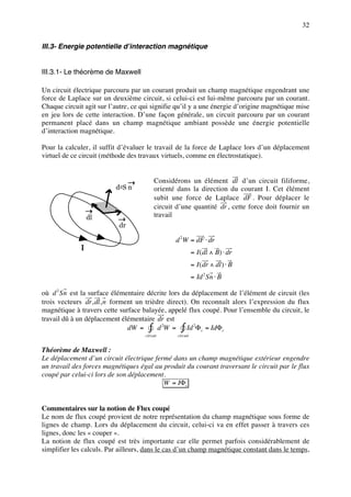 32


III.3- Energie potentielle d’interaction magnétique


III.3.1- Le théorème de Maxwell

Un circuit électrique parcouru par un courant produit un champ magnétique engendrant une
force de Laplace sur un deuxième circuit, si celui-ci est lui-même parcouru par un courant.
Chaque circuit agit sur l’autre, ce qui signifie qu’il y a une énergie d’origine magnétique mise
en jeu lors de cette interaction. D’une façon générale, un circuit parcouru par un courant
permanent placé dans un champ magnétique ambiant possède une énergie potentielle
d’interaction magnétique.

Pour la calculer, il suffit d’évaluer le travail de la force de Laplace lors d’un déplacement
virtuel de ce circuit (méthode des travaux virtuels, comme en électrostatique).


                                          Considérons un élément dl d’un circuit filiforme,
                          d2S n           orienté dans la direction du courant I. Cet élément
                                          subit une force de Laplace dF . Pour déplacer le
                                          circuit d’une quantité dr , cette force doit fournir un
                  dl                      travail
                           dr

                                                 d 2 W = dF ⋅ dr
              I
                                                            = I ( dl ∧ B) ⋅ dr
                                                            = I ( dr ∧ dl ) ⋅ B
                                                            = Id 2 Sn ⋅ B

où d 2 Sn est la surface élémentaire décrite lors du déplacement de l’élément de circuit (les
trois vecteurs dr, dl, n forment un trièdre direct). On reconnaît alors l’expression du flux
magnétique à travers cette surface balayée, appelé flux coupé. Pour l’ensemble du circuit, le
travail dû à un déplacement élémentaire dr est
                              dW = ∫ d 2W = ∫ Id 2Φc = IdΦc
                                     circuit      circuit


Théorème de Maxwell :
Le déplacement d’un circuit électrique fermé dans un champ magnétique extérieur engendre
un travail des forces magnétiques égal au produit du courant traversant le circuit par le flux
coupé par celui-ci lors de son déplacement.
                                          W = IΦc


Commentaires sur la notion de Flux coupé
Le nom de flux coupé provient de notre représentation du champ magnétique sous forme de
lignes de champ. Lors du déplacement du circuit, celui-ci va en effet passer à travers ces
lignes, donc les « couper ».
La notion de flux coupé est très importante car elle permet parfois considérablement de
simplifier les calculs. Par ailleurs, dans le cas d’un champ magnétique constant dans le temps,
 