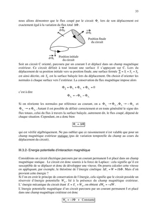 33

nous allons démontrer que le flux coupé par le circuit Φ c lors de son déplacement est
exactement égal à la variation du flux total ∆Φ .
                                 d2Sd
                                                          d2Sf

                                                            Position finale
                                                              du circuit




                                 Position initiale
                        d 2 Si
                                   du circuit
Soit un circuit C orienté, parcouru par un courant I et déplacé dans un champ magnétique
extérieur. Ce circuit définit à tout instant une surface S s’appuyant sur C. Lors du
déplacement de sa position initiale vers sa position finale, une surface fermée ∑ = Si + S f + Sd
est ainsi décrite, où Sd est la surface balayée lors du déplacement. On choisit d’orienter les
normales à chaque surface vers l’extérieur. La conservation du flux magnétique impose alors

                                   Φ ∑ = Φ Si + Φ S f + Φ S d = 0
c’est à dire
                                        Φ S d = − Φ Si − Φ S f

Si on réoriente les normales par référence au courant, on a Φ S f → Φ S f , Φ Si → − Φ Si et
Φ Sd → ± Φ Sd . Autant il est possible de définir correctement et en toute généralité le signe des
flux totaux, celui du flux à travers la surface balayée, autrement dit, le flux coupé, dépend de
chaque situation. Cependant, on a donc bien

                                             Φ c = ∆Φ

qui est vérifié algébriquement. Ne pas oublier que ce raisonnement n’est valable que pour un
champ magnétique extérieur statique (pas de variation temporelle du champ au cours du
déplacement du circuit).


III.3.2- Energie potentielle d’interaction magnétique

Considérons un circuit électrique parcouru par un courant permanent I et placé dans un champ
magnétique statique. Le circuit est donc soumis à la force de Laplace : cela signifie qu’il est
susceptible de se déplacer et donc de développer une vitesse. On pourra calculer cette vitesse
en appliquant, par exemple, le théorème de l’énergie cinétique ∆E c = W = I∆Φ . Mais d’où
provient cette énergie ?
Si l’on en croit le principe de conservation de l’énergie, cela signifie que le circuit possède un
réservoir d’énergie potentielle W m , lié à la présence du champ magnétique extérieur.
L’ énergie mécanique du circuit étant E = E c + W m , on obtient dWm = − dW .
L’énergie potentielle magnétique d’un circuit parcouru par un courant permanent I et placé
dans une champ magnétique extérieur est donc

                                    Wm = − IΦ + Constante
 