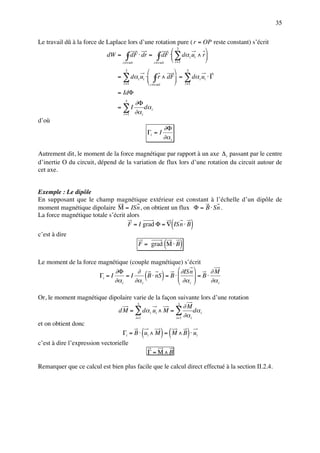 35

Le travail dû à la force de Laplace lors d’une rotation pure ( r = OP reste constant) s’écrit
                                                       3           
                            dW = ∫ dF ⋅ dr = ∫ dF ⋅ ∑ dα i ui ∧ r
                                  circuit     circuit
                                                       i =1        
                                    3                    3
                                = ∑ dα i ui ⋅ ∫ r ∧ dF = ∑ dα i ui ⋅ Γ
                                  i =1        circuit  i =1
                                = IdΦ
                                    3
                                          ∂Φ
                                = ∑I           dα i
                                   i =1   ∂α i
d’où
                                                              ∂Φ
                                                     Γi = I
                                                              ∂α i

Autrement dit, le moment de la force magnétique par rapport à un axe ∆ i passant par le centre
d’inertie O du circuit, dépend de la variation de flux lors d’une rotation du circuit autour de
cet axe.


Exemple : Le dipôle
En supposant que le champ magnétique extérieur est constant à l’échelle d’un dipôle de
moment magnétique dipolaire M = ISn , on obtient un flux Φ = B ⋅ Sn .
La force magnétique totale s’écrit alors
                                   F = I grad Φ = ∇ ISn ⋅ B           (           )
c’est à dire
                                           F = grad M ⋅ B         (       )
Le moment de la force magnétique (couple magnétique) s’écrit
                             ∂Φ       ∂                 ∂ISn      ∂M
                      Γi = I
                             ∂α i
                                  =I
                                     ∂α i
                                                 (
                                          B ⋅ nS = B ⋅ 
                                                       
                                                              )
                                                        ∂α  = B ⋅ ∂α
                                                              
                                                            i         i



Or, le moment magnétique dipolaire varie de la façon suivante lors d’une rotation
                                     3               3
                                                        ∂M
                            d M = ∑ dα i ui ∧ M = ∑          dα i
                                    i= 1            i=1 ∂α i
et on obtient donc
                                             (
                              Γi = B ⋅ ui ∧ M = M ∧ B ⋅ ui) (                 )
c’est à dire l’expression vectorielle
                                                     Γ = M∧B

Remarquer que ce calcul est bien plus facile que le calcul direct effectué à la section II.2.4.
 