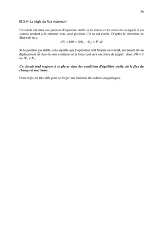 36


III.3.4- La règle du flux maximum

Un solide est dans une position d’équilibre stable si les forces et les moments auxquels il est
soumis tendent à le ramener vers cette position s’il en est écarté. D’après le théorème de
Maxwell on a
                               dW = IdΦ = I (Φ f − Φ i ) = F ⋅ dr

Si la position est stable, cela signifie que l’opérateur doit fournir un travail, autrement dit un
déplacement dr dans le sens contraire de la force (qui sera une force de rappel), donc dW < 0
ou Φ f < Φ i .

Un circuit tend toujours à se placer dans des conditions d’équilibre stable, où le flux du
champ est maximum.

Cette règle est très utile pour se forger une intuition des actions magnétiques.
 