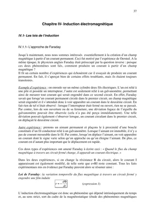 37



                    Chapitre IV- Induction électromagnétique


IV.1- Les lois de l’induction


IV.1.1- L’approche de Faraday

Jusqu’à maintenant, nous nous sommes intéressés essentiellement à la création d’un champ
magnétique à partir d’un courant permanent. Ceci fut motivé par l’expérience de Oersted. A la
même époque, le physicien anglais Faraday était préoccupé par la question inverse : puisque
ces deux phénomènes sont liés, comment produire un courant à partir d’un champ
magnétique ?
Il fit un certain nombre d’expériences qui échouèrent car il essayait de produire un courant
permanent. En fait, il s’aperçut bien de certains effets troublants, mais ils étaient toujours
transitoires.

Exemple d’expérience : on enroule sur un même cylindre deux fils électriques. L’un est relié à
une pile et possède un interrupteur, l’autre est seulement relié à un galvanomètre, permettant
ainsi de mesurer tout courant qui serait engendré dans ce second circuit. En effet, Faraday
savait que lorsqu’un courant permanent circule dans le premier circuit, un champ magnétique
serait engendré et il s’attendait donc à voir apparaître un courant dans le deuxième circuit. En
fait rien de tel n’était observé : lorsque l’interrupteur était fermé ou ouvert, rien ne se passait.
Par contre, lors de son ouverture ou de sa fermeture, une déviation fugace de l’aiguille du
galvanomètre pouvait être observée (cela n’a pas été perçu immédiatement). Une telle
déviation pouvait également s’observer lorsque, un courant circulant dans le premier circuit,
on déplaçait le deuxième circuit.

Autre expérience : prenons un aimant permanent et plaçons le à proximité d’une boucle
constituée d’un fil conducteur relié à un galvanomètre. Lorsque l’aimant est immobile, il n’y a
pas de courant mesurable dans le fil. Par contre, lorsqu’on déplace l’aimant, on voit apparaître
un courant dont le signe varie selon qu’on approche ou qu’on éloigne l’aimant. De plus, ce
courant est d’autant plus important que le déplacement est rapide.

Ces deux types d’expériences ont amené Faraday à écrire ceci : « Quand le flux du champ
magnétique à travers un circuit fermé change, il apparaît un courant électrique. »

Dans les deux expériences, si on change la résistance R du circuit, alors le courant I
apparaissant est également modifié, de telle sorte que e=RI reste constant. Tous les faits
expérimentaux mis en évidence par Faraday peuvent alors se résumer ainsi :

Loi de Faraday : la variation temporelle du flux magnétique à travers un circuit fermé y
engendre une fém induite
                                 dΦ
                            e=−                 (expression 1)
                                 dt

L’induction électromagnétique est donc un phénomène qui dépend intrinsèquement du temps
et, au sens strict, sort du cadre de la magnétostatique (étude des phénomènes magnétiques
 