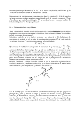 2

mise en équations par Maxwell qu’en 1873 et ne trouva d’explication satisfaisante qu’en
1905, dans le cadre de la théorie de la relativité d’Einstein.

Dans ce cours de magnétostatique, nous traiterons dans les chapitres I à III de la question
suivante : comment produire un champ magnétique à partir de courants permanents ? Nous
n’aborderons que partiellement (chapitre IV) le problème inverse : comment produire de
l’électricité à partir d’un champ magnétique ?


I.2.1- Nature des effets magnétiques

Jusqu’à présent nous n’avons abordé que des particules chargées immobiles, ou encore des
conducteurs (ensembles de particules) en équilibre. Que se passe-t-il lorsqu’on considère
enfin le mouvement des particules ?
Soient deux particules q1 et q2 situées à un instant t aux points M1 et M2 . En l’absence de
mouvement, la particule q1 créé au point M2 un champ électrostatique E1 ( M2 ) et la particule
 q2 subit une force dont l’expression est donnée par la loi de Coulomb
                                         F1 / 2 = q2 E1 ( M2 )
                                                                                      dp     ∆ p2
Qui dit force, dit modification de la quantité de mouvement de q2 puisque F1 / 2 = 2 ≈            .
                                                                                       dt     ∆t
Autrement dit, la force électrostatique due à q1 crée une modification ∆ p2 pendant un temps
 ∆t . Une force correspond en fait à un transfert d’information (ici de q1 vers q2 ) pendant un
court laps de temps. Or, rien ne peut se propager plus vite que la vitesse c de la lumière. Cette
vitesse étant grande mais finie, tout transfert d’information d’un point de l’espace à un autre
prend nécessairement un temps fini. Ce temps pris par la propagation de l’information
introduit donc un retard, comme nous allons le voir.
On peut considérer l’exemple ci-dessus comme se qui se passe effectivement dans le
référentiel propre de q1 . Dans un référentiel fixe, q1 est animée d’une vitesse v1 . Quelle serait
alors l’action de q1 sur une particule q2 animée d’une vitesse v 2 ?
                                                    E1(t-dt)          E1(t)

                                                          v2dt
                                        r              v2        q2
                                u12
                                            c dt
                           v1dt v1


                           q1
Soit dt le temps qu’il faut à l’information (le champ électrostatique créé par q1 ) pour se
propager de q1 vers q2 . Pendant ce temps, q1 parcourt une distance v1dt et q2 parcourt la
distance v2 dt . Autrement dit, lorsque q2 ressent les effets électrostatiques dus à q1 , ceux-ci ne
sont plus radiaux : le champ E1 (t − dt ) « vu » par q2 est dirigé vers l’ancienne position de q1
et dépend de la distance cdt et non pas de la distance r. On voit ici qu’il faut corriger la loi de
 