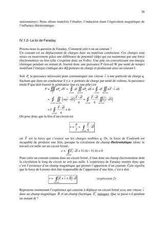 38

stationnaires). Nous allons toutefois l’étudier, l’induction étant l’équivalent magnétique de
l’influence électrostatique.



IV.1.2- La loi de Faraday

Posons-nous la question de Faraday. Comment crée-t-on un courant ?
Un courant est un déplacement de charges dans un matériau conducteur. Ces charges sont
mises en mouvement grâce une différence de potentiel (ddp) qui est maintenue par une force
électromotrice ou fém (elle s’exprime donc en Volts). Une pile, en convertissant son énergie
chimique pendant un instant dt, fournit donc une puissance P (travail W par unité de temps)
modifiant l’énergie cinétique des dQ porteurs de charge et produisant ainsi un courant I.

Soit Pq la puissance nécessaire pour communiquer une vitesse v à une particule de charge q.
Sachant que dans un conducteur il y a n porteurs de charge par unité de volume, la puissance
totale P que doit fournir le générateur (par ex une pile) est
                    P = ∫∫∫ nPq dV = ∫ dl ∫∫ nPq dS = ∫ dl ∫∫ nF ⋅ v dS
                            V                   circuit    sec tion          circuit   sec tion

                                              ⋅                               F ⋅ dl
                      =     ∫ ∫∫ (nqv ⋅ dS) F qdl = ∫                                   (
                                                                                     ∫∫ j ⋅ dS
                                                                                q sec tion
                                                                                                  )
                          circuit sec tion                            circuit

                               F ⋅ dl
                      =I        ∫q
                                      = Ie
                       circuit
On pose donc que la fém d’un circuit est

                                                          P         F
                                                  e=        = ∫       ⋅ dl
                                                          I circuit q

où F est la force qui s’exerce sur les charges mobiles q. Or, la force de Coulomb est
incapable de produire une fém, puisque la circulation du champ électrostatique (donc le
travail) est nulle sur un circuit fermé,
                                   e = ∫ Es ⋅ dl = V ( A) − V ( A) = 0
                                             circuit
Pour créer un courant continu dans un circuit fermé, il faut donc un champ électromoteur dont
la circulation le long du circuit ne soit pas nulle. L’expérience de Faraday montre donc que
c’est l’existence d’un champ magnétique qui permet l’apparition d’un courant. Cela signifie
que la force de Lorentz doit être responsable de l’apparition d’une fém, c’est à dire

                       e=           ∫ ( E + v ∧ B) ⋅ dl
                                circuit
                                                                                 (expression 2)


Reprenons maintenant l’expérience qui consiste à déplacer un circuit fermé avec une vitesse v
dans un champ magnétique B et un champ électrique Es statiques. Que se passe-t-il pendant
un instant dt ?
 
