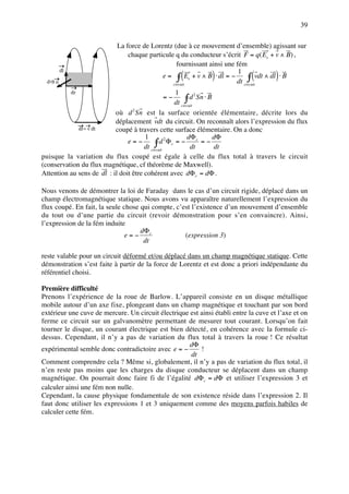39

                           La force de Lorentz (due à ce mouvement d’ensemble) agissant sur
                               chaque particule q du conducteur s’écrit F = q( Es + v ∧ B) ,
                                                 fournissant ainsi une fém
                                                   (          )              (        )
          dl                                                            1
                                           e = ∫ Es + v ∧ B ⋅ dl = −         ∫ vdt ∧ dl ⋅ B
  d2S n                                        circuit
                                                                       dt circuit
               dr                                   1
                                            =−            ∫ d Sn ⋅ B
                                                               2

                                                    dt circuit
                                  2
                           où d Sn est la surface orientée élémentaire, décrite lors du
                           déplacement vdt du circuit. On reconnaît alors l’expression du flux
             dr= v dt      coupé à travers cette surface élémentaire. On a donc
                                       1                   dΦ        dΦ
                                e=−          ∫ d Φc = − dt c = − dt
                                                  2

                                       dt circuit
puisque la variation du flux coupé est égale à celle du flux total à travers le circuit
(conservation du flux magnétique, cf théorème de Maxwell).
Attention au sens de dl : il doit être cohérent avec dΦ c = dΦ .

Nous venons de démontrer la loi de Faraday dans le cas d’un circuit rigide, déplacé dans un
champ électromagnétique statique. Nous avons vu apparaître naturellement l’expression du
flux coupé. En fait, la seule chose qui compte, c’est l’existence d’un mouvement d’ensemble
du tout ou d’une partie du circuit (revoir démonstration pour s’en convaincre). Ainsi,
l’expression de la fém induite
                                    dΦ c
                               e=−                 (expression 3)
                                     dt

reste valable pour un circuit déformé et/ou déplacé dans un champ magnétique statique. Cette
démonstration s’est faite à partir de la force de Lorentz et est donc a priori indépendante du
référentiel choisi.

Première difficulté
Prenons l’expérience de la roue de Barlow. L’appareil consiste en un disque métallique
mobile autour d’un axe fixe, plongeant dans un champ magnétique et touchant par son bord
extérieur une cuve de mercure. Un circuit électrique est ainsi établi entre la cuve et l’axe et on
ferme ce circuit sur un galvanomètre permettant de mesurer tout courant. Lorsqu’on fait
tourner le disque, un courant électrique est bien détecté, en cohérence avec la formule ci-
dessus. Cependant, il n’y a pas de variation du flux total à travers la roue ! Ce résultat
                                                     dΦ
expérimental semble donc contradictoire avec e = −       !
                                                     dt
Comment comprendre cela ? Même si, globalement, il n’y a pas de variation du flux total, il
n’en reste pas moins que les charges du disque conducteur se déplacent dans un champ
magnétique. On pourrait donc faire fi de l’égalité dΦ c = dΦ et utiliser l’expression 3 et
calculer ainsi une fém non nulle.
Cependant, la cause physique fondamentale de son existence réside dans l’expression 2. Il
faut donc utiliser les expressions 1 et 3 uniquement comme des moyens parfois habiles de
calculer cette fém.
 