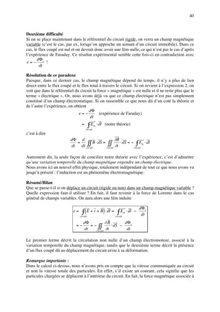 40



Deuxième difficulté
Si on se place maintenant dans le référentiel du circuit rigide, on verra un champ magnétique
variable (c’est le cas, par ex, lorsqu’on approche un aimant d’un circuit immobile). Dans ce
cas, le flux coupé est nul et on devrait donc avoir une fém nulle, ce qui n’est pas le cas d’après
l’expérience de Faraday. Ce résultat expérimental semble cette fois-ci en contradiction avec
       dΦ c
e=−          !
        dt

Résolution de ce paradoxe
Puisque, dans ce dernier cas, le champ magnétique dépend du temps, il n’y a plus de lien
direct entre le flux coupé et le flux total à travers le circuit. Si on revient à l’expression 2, on
voit que dans le référentiel du circuit la force « magnétique » est nulle et il ne reste plus que le
terme « électrique ». Or, nous avons déjà vu que ce champ électrique n’est pas simplement
constitué d’un champ électrostatique. Si on rassemble ce que nous dit d’un coté la théorie et
de l’autre l’expérience, on obtient
                                     dΦ
                               e=−          (expérience de Faraday)
                                      dt
                                  =        ∫E
                                      circuit
                                                m   ⋅ dl (notre théorie)

c’est à dire
                          dΦ d                        ∂B
                            =     ∫∫ B ⋅ dS = circuit ∂t ⋅ dS = −circuit m ⋅ dl
                          dt dt circuit         ∫∫                  ∫E
Autrement dit, la seule façon de concilier notre théorie avec l’expérience, c’est d’admettre
qu’une variation temporelle du champ magnétique engendre un champ électrique.
Nous avons ici un nouvel effet physique, totalement indépendant de tout ce que nous avons vu
jusqu’à présent : l’induction est un phénomène électromagnétique.

Résumé/Bilan
Que se passe-t-il si on déplace un circuit (rigide ou non) dans un champ magnétique variable ?
Quelle expression faut-il utiliser ? En fait, il faut revenir à la force de Lorentz dans le cas
général de champs variables. On aura alors une fém induite

                                                                                      dΦ c
                            e=     ∫ ( E + v ∧ B) ⋅ dl = ∫ E
                                 circuit                       circuit
                                                                         m   ⋅ dl −
                                                                                       dt
                                    dΦ            ∂B        dΦ c
                             =−        = − ∫∫        ⋅ dS −
                                    dt    circuit
                                                  ∂t         dt

Le premier terme décrit la circulation non nulle d’un champ électromoteur, associé à la
variation temporelle du champ magnétique, tandis que le deuxième terme décrit la présence
d’un flux coupé dû au déplacement du circuit et/ou à sa déformation.

Remarque importante :
Dans le calcul ci-dessus, nous n’avons pris en compte que la vitesse communiquée au circuit
et non la vitesse totale des particules. En effet, s’il existe un courant, cela signifie que les
particules chargées se déplacent à l’intérieur du circuit. En fait, la force magnétique associée à
 