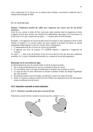 41

cette composante de la vitesse est, en régime quasi-statique, exactement compensée par le
champ électrostatique de Hall.



IV.1.3- La loi de Lenz

Enoncé : l’induction produit des effets qui s’opposent aux causes qui lui ont donné
naissance.
Cette loi est, comme la règle du flux maximum, déjà contenue dans les équations et donc
n’apporte rien de plus, hormis une intuition des phénomènes physiques. En l’occurrence, la
loi de Lenz n’est que l’expression du signe « – » contenu dans la loi de Faraday.

Exemple : si on approche un circuit du pôle nord d’un aimant, le flux augmente et donc la fém
induite est négative. Le courant induit sera alors négatif et produira lui-même un champ
magnétique induit opposé à celui de l’aimant. Deux conséquences :
1. L’augmentation du flux à travers le circuit est amoindrie.
2 . Il apparaît une force de Laplace F = I grad Φ négative, s’opposant à l’approche de
    l’aimant.
Ce signe « – » dans la loi de Faraday (la loi de Lenz) décrit le fait que dans des conditions
normales, il n’y a pas d’emballement possible (ex, courant ne faisant qu’augmenter).


Remarque sur la convention de signe
La détermination du sens du courant induit se fait de la façon suivante :
1. On se choisit arbitrairement un sens de circulation le long du circuit.
2. Ce sens définit, grâce à la règle du bonhomme d’Ampère, une normale au circuit.
3. Le signe du flux est alors déterminé en faisant le produit scalaire du champ magnétique
   par cette normale.
4. En utilisant ensuite la loi de Faraday, on obtient la valeur et le signe de la fém.
5. Enfin, le courant est obtenu à partir de la loi d’Ohm (son signe peut aussi être directement
   connu en utilisant la loi de Lenz).


IV.2- Induction mutuelle et auto-induction

IV.2.1- Induction mutuelle entre deux circuits fermés

Soient deux circuits fermés, orientés, traversés par des courants I1 et I2 .
                                                             dS2
                                     dS1




                                                                          I2
                          I1
 