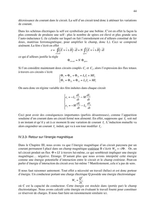 44

décroissance du courant dans le circuit. La self d’un circuit tend donc à atténuer les variations
de courant.

Dans les schémas électriques la self est symbolisée par une bobine. C’est en effet la façon la
plus commode de produire une self : plus le nombre de spires est élevé et plus grande sera
l’auto-inductance L (le cylindre sur lequel on fait l’enroulement est d’ailleurs constitué de fer
doux, matériau ferromagnétique, pour amplifier le champ, donc L). Ceci se comprend
aisément. La fém s’écrit en effet
                                      (         )             (
                          e = ∫ E + v ∧ B ⋅ dl = N ∫ E + v ∧ B ⋅ dl
                                circuit                   spire
                                                                   )
ce qui d’ailleurs justifie la règle
                                            Φcircuit = N Φspire

Si l’on considère maintenant deux circuits couplés C1 et C2 , alors l’expression des flux totaux
à travers ces circuits s’écrit
                                Φ1 = Φ11 + Φ 21 = L1 I1 + MI2
                                
                                Φ 2 = Φ 22 + Φ12 = L2 I2 + MI1

On aura donc en régime variable des fém induites dans chaque circuit

                                          e = − L dI1 − M dI2
                                          1
                                                 1
                                                    dt       dt
                                          
                                          e2 = − M dI1 − L2 dI2
                                          
                                                   dt       dt

Ceci peut avoir des conséquences importantes (parfois désastreuses), comme l’apparition
soudaine d’un courant dans un circuit fermé non alimenté. En effet, supposons que I2 soit nul
à un instant et qu’il y ait à ce moment là une variation de courant I1 . L’induction mutuelle va
alors engendrer un courant I2 induit, qui va à son tour modifier I1 .


IV.3.3- Retour sur l’énergie magnétique

Dans le Chapitre III, nous avons vu que l’énergie magnétique d’un circuit parcouru par un
courant permanent I placé dans un champ magnétique extérieur B s’écrit W m = −IΦ . Or, un
tel circuit produit un flux Φ = LI à travers lui-même, ce qui semblerait impliquer une énergie
magnétique… négative. Etrange. D’autant plus que nous avions interprété cette énergie
comme une énergie potentielle d’interaction entre le circuit et le champ extérieur. Peut-on
parler d’énergie d’interaction du circuit avec lui-même ? Manifestement, cela n’a pas de sens.

Il nous faut raisonner autrement. Tout effet a nécessité un travail (hélas) et est donc porteur
d’énergie. Un conducteur portant une charge électrique Q possède une énergie électrostatique
                                                   Q2
                                             We =
                                                   2C
où C est la capacité du conducteur. Cette énergie est stockée dans (portée par) le champ
électrostatique. Nous avons calculé cette énergie en évaluant le travail fourni pour constituer
ce réservoir de charges. Il nous faut faire un raisonnement similaire ici.
 