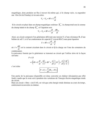 46

magnétique, donc produire un flux à travers lui-même qui, si le champ varie, va engendrer
une fém (loi de Faraday) et on aura alors
                                                      dI
                                     VA − VB = RI + L
                                                      dt

 Si le circuit est placé dans un champ magnétique extérieur Bext , le champ total sera la somme
du champ induit et du champ Bext et l’équation sera
                                                    dI dΦext
                                    VA − VB = RI + L −
                                                    dt   dt

Ainsi, un circuit composé d’un générateur délivrant une tension U, d’une résistance R, d’une
bobine de self L et d’un condensateur de capacité C (circuit RLC) aura pour équation
                                                   dI Q
                                       U = RI + L +
                                                   dt C
        dQ
où I =       est le courant circulant dans le circuit et Q la charge sur l’une des armatures du
         dt
condensateur.
La puissance fournie par le générateur se transmet au circuit qui l’utilise alors de la façon
suivante :
                       P = UI
                                    dI Q            d 1      d  1 Q2 
                         = I  RI + L +  = RI 2 +  LI 2  +            
                                    dt C            dt  2    dt  2 C 
c’est à dire
                                                d
                                      P = PJ + (W m + W e )
                                               dt

Une partie de la puissance disponible est donc convertie en chaleur (dissipation par effet
Joule), tandis que le reste sert à produire des variations de l’énergie électro-magnétique totale
du circuit.
Dans un circuit « libre » (où U=0), on voit que cette énergie totale diminue au cours du temps,
entièrement reconvertie en chaleur.
 