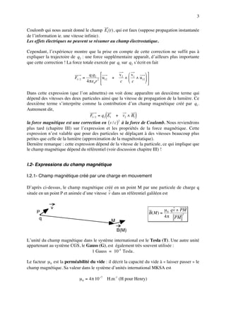 3


Coulomb qui nous aurait donné le champ E1 (t ) , qui est faux (suppose propagation instantanée
de l’information ie. une vitesse infinie).
Les effets électriques ne peuvent se résumer au champ électrostatique.

Cependant, l’expérience montre que la prise en compte de cette correction ne suffit pas à
expliquer la trajectoire de q2 : une force supplémentaire apparaît, d’ailleurs plus importante
que cette correction ! La force totale exercée par q1 sur q2 s’écrit en fait

                                        q1q2                  v 2  v1     
                           F1 / 2 =                u12   +       ∧  ∧ u12  
                                      4 πε 0 r 2              c c         

Dans cette expression (que l’on admettra) on voit donc apparaître un deuxième terme qui
dépend des vitesses des deux particules ainsi que la vitesse de propagation de la lumière. Ce
deuxième terme s’interprète comme la contribution d’un champ magnétique créé par q1 .
Autrement dit,
                                                      (
                                 F1 / 2 = q2 E1 + v2 ∧ B1              )
la force magnétique est une correction en (v / c) à la force de Coulomb. Nous reviendrons
                                                              2

plus tard (chapitre III) sur l’expression et les propriétés de la force magnétique. Cette
expression n’est valable que pour des particules se déplaçant à des vitesses beaucoup plus
petites que celle de la lumière (approximation de la magnétostatique).
Dernière remarque : cette expression dépend de la vitesse de la particule, ce qui implique que
le champ magnétique dépend du référentiel (voir discussion chapitre III) !


I.2- Expressions du champ magnétique

I.2.1- Champ magnétique créé par une charge en mouvement

D’après ci-dessus, le champ magnétique créé en un point M par une particule de charge q
située en un point P et animée d’une vitesse v dans un référentiel galiléen est


             v                                                                           µ 0 qv ∧ PM
     P                                                                        B( M ) =
                                                                                         4 π PM
                                                                                                   3
      q
                                                          M

                                                              B(M)

L’unité du champ magnétique dans le système international est le Tesla (T). Une autre unité
appartenant au système CGS, le Gauss (G), est également très souvent utilisée :
                                 1 Gauss = 10 -4 Tesla .

Le facteur µ 0 est la perméabilité du vide : il décrit la capacité du vide à « laisser passer » le
champ magnétique. Sa valeur dans le système d’unités international MKSA est

                              µ 0 = 4 π 10 −7         H.m -1 (H pour Henry)
 