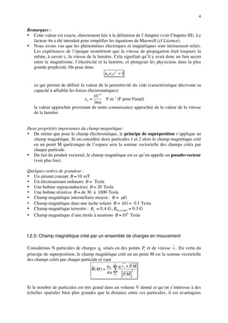 4

Remarques :
• Cette valeur est exacte, directement liée à la définition de l’Ampère (voir Chapitre III). Le
  facteur 4π a été introduit pour simplifier les équations de Maxwell (cf Licence).
• Nous avons vus que les phénomènes électriques et magnétiques sont intimement reliés.
  Les expériences de l’époque montrèrent que la vitesse de propagation était toujours la
  même, à savoir c, la vitesse de la lumière. Cela signifiait qu’il y avait donc un lien secret
  entre le magnétisme, l’électricité et la lumière, et plongeait les physiciens dans la plus
  grande perplexité. On pose donc
                                          µ 0ε 0 c 2 = 1

   ce qui permet de définir la valeur de la permittivité du vide (caractéristique décrivant sa
   capacité à affaiblir les forces électrostatiques)
                                      10 −9
                                 ε0 ≈        F.m -1 (F pour Farad)
                                      36 π
   la valeur approchée provenant de notre connaissance approchée de la valeur de la vitesse
   de la lumière.


Deux propriétés importantes du champ magnétique:
• De même que pour le champ électrostatique, le principe de superposition s’applique au
   champ magnétique. Si on considère deux particules 1 et 2 alors le champ magnétique créé
   en un point M quelconque de l’espace sera la somme vectorielle des champs créés par
   chaque particule.
• Du fait du produit vectoriel, le champ magnétique est ce qu’on appelle un pseudo-vecteur
   (voir plus bas).

Quelques ordres de grandeur :
• Un aimant courant B ≈ 10 mT
• Un électroaimant ordinaire B ≈ Tesla
• Une bobine supraconductrice B ≈ 20 Tesla
• Une bobine résistive B ≈ de 30 à 1000 Tesla
• Champ magnétique interstellaire moyen : B ≈ µG
• Champ magnétique dans une tache solaire B ≈ kG ≈ 0.1 Tesla
• Champ magnétique terrestre : B⊥ ≈ 0, 4 G , Bhorizontal ≈ 0.3 G
• Champ magnétique d’une étoile à neutrons B ≈ 108 Tesla



I.2.2- Champ magnétique créé par un ensemble de charges en mouvement

Considérons N particules de charges q i situés en des points Pi et de vitesse v i . En vertu du
principe de superposition, le champ magnétique créé en un point M est la somme vectorielle
des champs créés par chaque particule et vaut
                                           µ N q v ∧PM
                                  B( M ) = 0 ∑ i i i3
                                           4 π i= 1 P M
                                                     i



Si le nombre de particules est très grand dans un volume V donné et qu’on s’intéresse à des
échelles spatiales bien plus grandes que la distance entre ces particules, il est avantageux
 