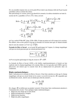 6

Or, on considère toujours des cas où le point M est situé à une distance telle du fil qu’on peut
considérer celui-ci comme très mince.
Plus précisément, le vecteur vitesse (ou densité de courant) a la même orientation sur toute la
section du fil ( j parallèle à dl et à d 2 S ). Ainsi, on écrit
                                                                                          
                                                                            ∫∫ j ( P′)d S  dl ∧ PM
                                                                                        2

                      µ                   j ( P ′ ) ∧ P ′M 2   µ
           B( M ) = 0 ∫ dl ∫∫                             d S = 0 ∫ sec tion              
                     4 π circuit sec tion                      4 π circuit
                                                       3                                   3
                                               P ′M                                   PM

                                                  
                                 ∫∫ j ( P′) ⋅ d S  dl ∧ PM
                                                2

                    µ                                         µ          Idl ∧ PM
                   = 0 ∫ sec tion                          = 0 ∫
                    4 π circuit                               4 π circuit PM
                                                  3                             3
                                            PM
                       µ0 I        dOP ∧ PM
                   =          ∫ PM 3
                       4 π circuit

où l’on a utilisé P’M>>PP’ (donc P ′M ≈ PM ), P étant un point sur le fil (centre de la section).
Par ailleurs, nous avons utilisé le fait que la normale à la section ainsi que dl étaient orientés
                                        (          )
dans le sens du courant ( j d 2 S dl = j ⋅ d 2 S dl ).
Formule de Biot et Savart : en un point M quelconque de l’espace, le champ magnétique
créé par un circuit parcouru par un courant permanent I est

                                                   µ0 I        dP ∧ PM
                                       B( M ) =           ∫ PM 3
                                                   4 π circuit


où P est un point quelconque le long du circuit et dP = dOP .

La formule de Biot et Savart (1820) a été établie expérimentalement et fournit un lien
explicite entre le champ magnétique et le courant. Mais ce n’est que plus tard (1880+) que les
physiciens ont réalisé que le courant était dû au déplacement de particules dans un
conducteur.

Règles mnémotechniques :
Dans l’utilisation de la formule de Biot et Savart, il faut faire attention au fait que le champ
magnétique créé par un circuit fermé est la somme vectorielle de tous les dB , engendrés par
un élément de circuit , dont le sens est donné par celui du courant I,

                                                   µ 0 I dP ∧ PM
                                            dB =
                                                   4 π PM
                                                               3




Or, chaque dB est défini par un produit vectoriel. Il faut donc faire extrêmement attention à
l’orientation des circuits. Voici quelques règles mnémotechniques :
• Règle des trois doigts de la main droite
• Règle du bonhomme d’Ampère
• Règle du tire-bouchon
• Règle des pôles magnétiques
 