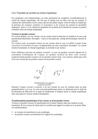 7


I.2.4- Propriétés de symétrie du champ magnétique

Ces propriétés sont fondamentales car elles permettent de simplifier considérablement le
calcul du champ magnétique. Du fait que le champ soit un effet créé par un courant, il
contient des informations sur les causes qui lui ont donné origine. Cette trivialité se traduit par
la présence de certaines symétries et invariances si les sources de courant en possèdent
également. Ainsi, si l’on connaît les propriétés de symétrie de la densité de courant, on pourra
connaître celles du champ magnétique.

Vecteurs et pseudo-vecteurs
Un vecteur polaire, ou vrai vecteur, est un vecteur dont la direction, le module et le sens sont
parfaitement déterminés. Exemples : vitesse d’une particule, champ électrostatique, densité de
courant.
Un vecteur axial, ou pseudo-vecteur, est un vecteur dont le sens est défini à partir d’une
convention d’orientation d’espace et dépend donc de cette convention. Exemples : le vecteur
rotation instantanée, le champ magnétique, la normale à une surface.

Cette différence provient du produit vectoriel : le sens du produit vectoriel dépend de la
convention d’orientation de l’espace. Le produit vectoriel de deux vrais vecteurs
(respectivement pseudo-vecteurs) est un pseudo-vecteur (resp. vrai vecteur), tandis que celui
d’un vrai vecteur par un pseudo-vecteur est un pseudo-vecteur.



                                          c

                                 a                                 a’
                                      b                 b’
                                                             c’
                             c=a b


                              Transformation par rapport à
                                  un plan de symétrie
Orienter l’espace revient à associer à un axe orienté un sens de rotation dans un plan
perpendiculaire à cet axe. Le sens conventionnellement choisi est déterminé par la règle du
tire-bouchon de Maxwell ou la règle du bonhomme d’Ampère (pour le champ magnétique
mais aussi pour le vecteur rotation instantanée).


Transformations géométriques d’un vecteur ou d’un pseudo-vecteur
Vecteurs et pseudo-vecteurs se transforment de la même manière dans une rotation ou une
translation. Il n’en est pas de même dans la symétrie par rapport à un plan ou à un point. Dans
ces transformations

•   un vecteur est transformé en son symétrique,
•   un pseudo-vecteur est transformé en l’opposé du symétrique.
 