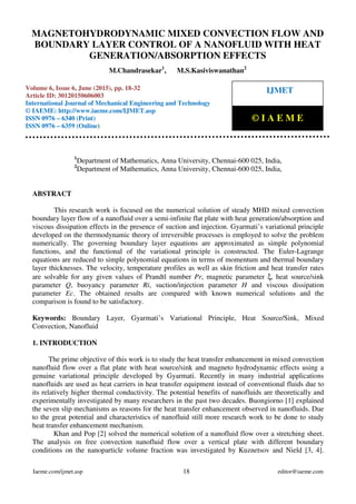Magnetohydrodynamic Mixed Convection Flow and Boundary Layer Control of A Nanofluid With Heat
Generation/Absorption Effects, M.Chandrasekar, M.S.Kasiviswanathan, Journal Impact Factor (2015): 8.8293
Calculated by GISI (www.jifactor.Com)
Iaeme.com/ijmet.asp 18 editor@iaeme.com
1
Department of Mathematics, Anna University, Chennai-600 025, India,
2
Department of Mathematics, Anna University, Chennai-600 025, India,
ABSTRACT
This research work is focused on the numerical solution of steady MHD mixed convection
boundary layer flow of a nanofluid over a semi-infinite flat plate with heat generation/absorption and
viscous dissipation effects in the presence of suction and injection. Gyarmati’s variational principle
developed on the thermodynamic theory of irreversible processes is employed to solve the problem
numerically. The governing boundary layer equations are approximated as simple polynomial
functions, and the functional of the variational principle is constructed. The Euler-Lagrange
equations are reduced to simple polynomial equations in terms of momentum and thermal boundary
layer thicknesses. The velocity, temperature profiles as well as skin friction and heat transfer rates
are solvable for any given values of Prandtl number Pr, magnetic parameter ξ, heat source/sink
parameter Q, buoyancy parameter Ri, suction/injection parameter H and viscous dissipation
parameter Ec. The obtained results are compared with known numerical solutions and the
comparison is found to be satisfactory.
Keywords: Boundary Layer, Gyarmati’s Variational Principle, Heat Source/Sink, Mixed
Convection, Nanofluid
1. INTRODUCTION
The prime objective of this work is to study the heat transfer enhancement in mixed convection
nanofluid flow over a flat plate with heat source/sink and magneto hydrodynamic effects using a
genuine variational principle developed by Gyarmati. Recently in many industrial applications
nanofluids are used as heat carriers in heat transfer equipment instead of conventional fluids due to
its relatively higher thermal conductivity. The potential benefits of nanofluids are theoretically and
experimentally investigated by many researchers in the past two decades. Buongiorno [1] explained
the seven slip mechanisms as reasons for the heat transfer enhancement observed in nanofluids. Due
to the great potential and characteristics of nanofluid still more research work to be done to study
heat transfer enhancement mechanism.
Khan and Pop [2] solved the numerical solution of a nanofluid flow over a stretching sheet.
The analysis on free convection nanofluid flow over a vertical plate with different boundary
conditions on the nanoparticle volume fraction was investigated by Kuznetsov and Nield [3, 4].
MAGNETOHYDRODYNAMIC MIXED CONVECTION FLOW AND
BOUNDARY LAYER CONTROL OF A NANOFLUID WITH HEAT
GENERATION/ABSORPTION EFFECTS
M.Chandrasekar1
, M.S.Kasiviswanathan2
Volume 6, Issue 6, June (2015), pp. 18-32
Article ID: 30120150606003
International Journal of Mechanical Engineering and Technology
© IAEME: http://www.iaeme.com/IJMET.asp
ISSN 0976 – 6340 (Print)
ISSN 0976 – 6359 (Online)
IJMET
© I A E M E
 