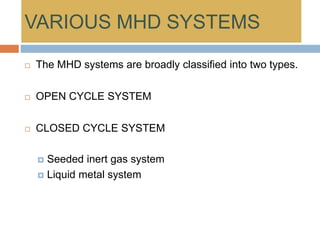 VARIOUS MHD SYSTEMS
 The MHD systems are broadly classified into two types.
 OPEN CYCLE SYSTEM
 CLOSED CYCLE SYSTEM
 Seeded inert gas system
 Liquid metal system
 